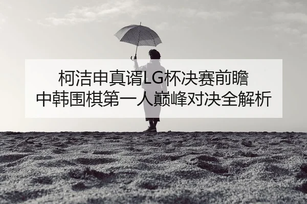 柯洁申真谞LG杯决赛前瞻 中韩围棋第一人巅峰对决全解析