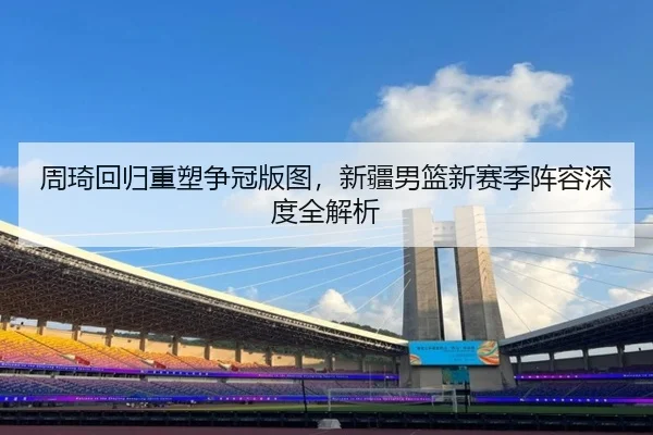周琦回归重塑争冠版图，新疆男篮新赛季阵容深度全解析