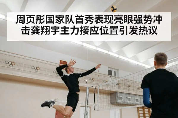 周页彤国家队首秀表现亮眼强势冲击龚翔宇主力接应位置引发热议