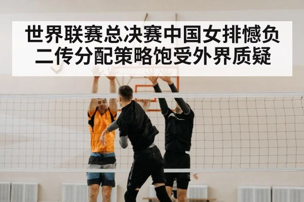 世界联赛总决赛中国女排憾负二传分配策略饱受外界质疑