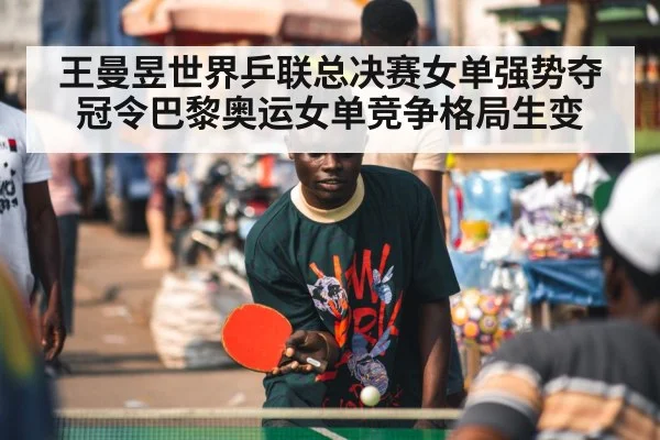 王曼昱世界乒联总决赛女单强势夺冠令巴黎奥运女单竞争格局生变